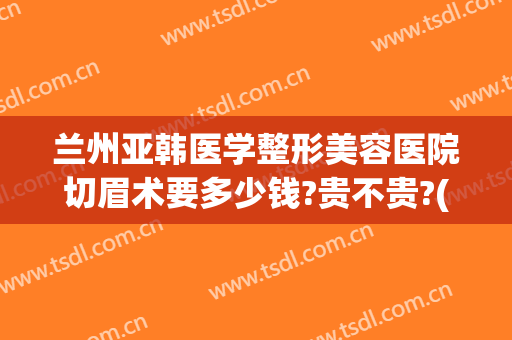 兰州亚韩医学整形美容医院切眉术要多少钱?贵不贵?(兰州亚韩国际整形医院)