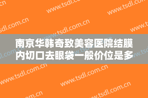 南京华韩奇致美容医院结膜内切口去眼袋一般价位是多少?需要多久恢复?