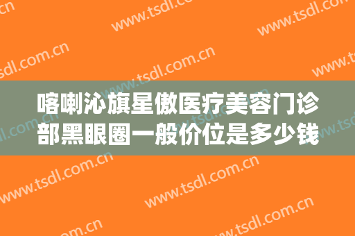 喀喇沁旗星傲医疗美容门诊部黑眼圈一般价位是多少钱?效果怎么样?(赤峰星傲整形医院贴吧)
