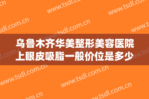 乌鲁木齐华美整形美容医院上眼皮吸脂一般价位是多少钱?贵不贵?(乌鲁木齐割双眼皮大概多少钱)