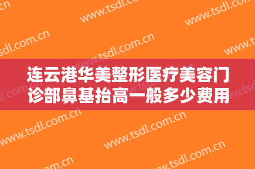 连云港华美整形医疗美容门诊部鼻基抬高一般多少费用?多长时间恢复?