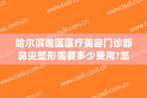哈尔滨唯医医疗美容门诊部鼻尖塑形需要多少费用?怎么样?(唯医整形哈尔滨简介)
