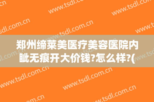 郑州缔莱美医疗美容医院内眦无痕开大价钱?怎么样?(郑州缔莱美医疗美容医院活动)