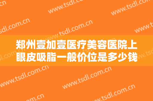 郑州壹加壹医疗美容医院上眼皮吸脂一般价位是多少钱?多长时间恢复?