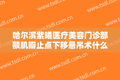 哈尔滨紫曦医疗美容门诊部额肌瓣止点下移悬吊术什么价格?需要多久恢复?