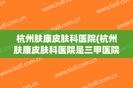 杭州肤康皮肤科医院(杭州肤康皮肤科医院是三甲医院吗)