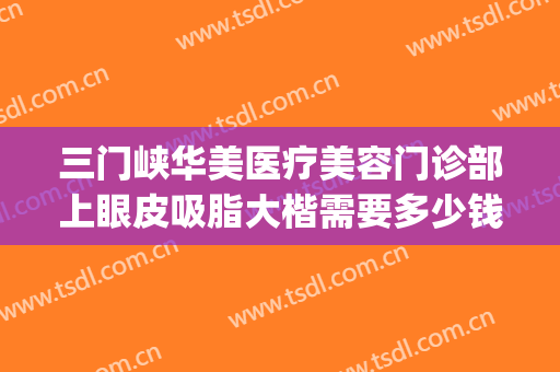 三门峡华美医疗美容门诊部上眼皮吸脂大楷需要多少钱?好不好?(重庆华美整形美容医院怎么样去眼袋)