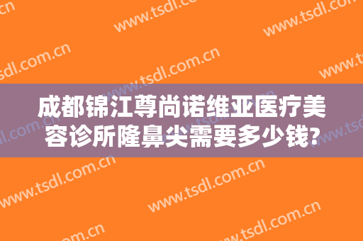 成都锦江尊尚诺维亚医疗美容诊所隆鼻尖需要多少钱?可靠吗?