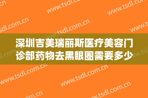 深圳吉美瑞丽斯医疗美容门诊部药物去黑眼圈需要多少费用?靠谱吗?(吉美瑞丽斯医疗美容机构怎么样)