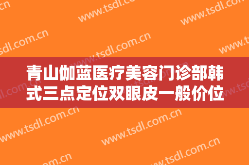 青山伽蓝医疗美容门诊部韩式三点定位双眼皮一般价位是多少费用?靠谱吗?