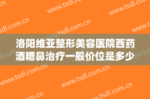 洛阳维亚整形美容医院西药酒糟鼻治疗一般价位是多少费用?可靠吗?(美容院能治酒糟鼻吗?)