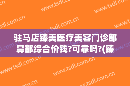 驻马店臻美医疗美容门诊部鼻部综合价钱?可靠吗?(臻美医疗美容医院)