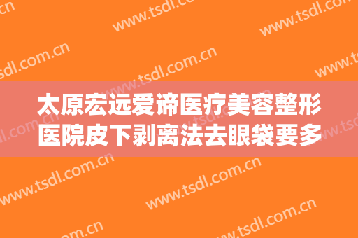 太原宏远爱谛医疗美容整形医院皮下剥离法去眼袋要多少钱?可靠吗?(太原宏远爱谛医疗美容门诊部官网)