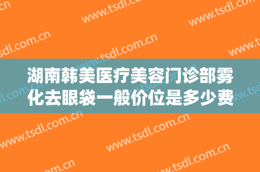 湖南韩美医疗美容门诊部雾化去眼袋一般价位是多少费用?可靠吗?(医美整形去多少钱眼袋)