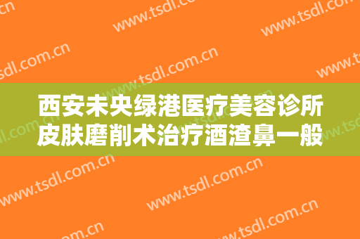 西安未央绿港医疗美容诊所皮肤磨削术治疗酒渣鼻一般多少费用?好不好?