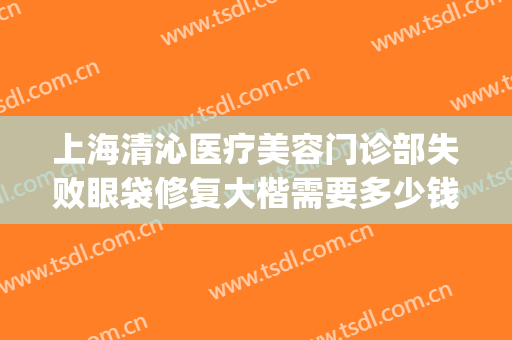 上海清沁医疗美容门诊部失败眼袋修复大楷需要多少钱?贵不贵?(上海清沁医疗美容门诊部收费高吗)