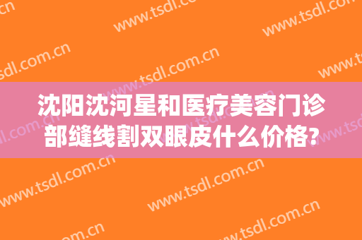 沈阳沈河星和医疗美容门诊部缝线割双眼皮什么价格?需要多久恢复?(沈阳沈河区整形医院)