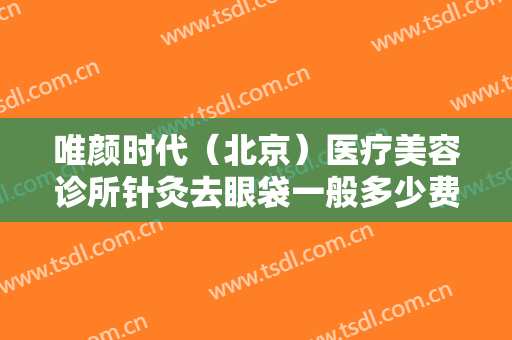 唯颜时代（北京）医疗美容诊所针灸去眼袋一般多少费用?可靠吗?