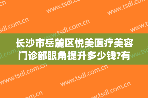 长沙市岳麓区悦美医疗美容门诊部眼角提升多少钱?有哪些优势?(岳麓区美容医院)