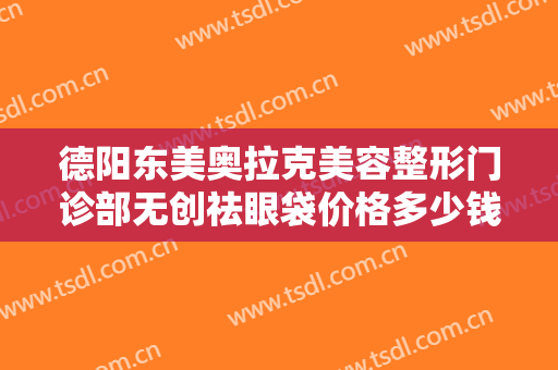 德阳东美奥拉克美容整形门诊部无创祛眼袋价格多少钱?有哪些优势?