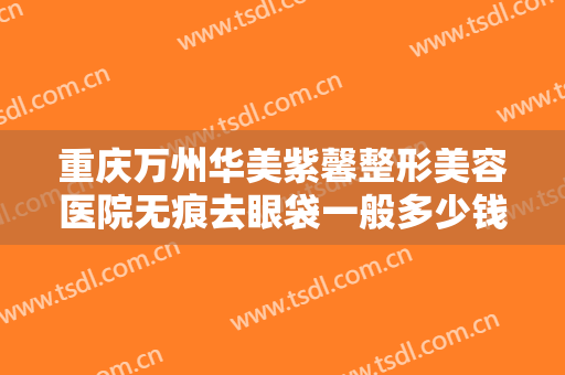 重庆万州华美紫馨整形美容医院无痕去眼袋一般多少钱?多长时间恢复?