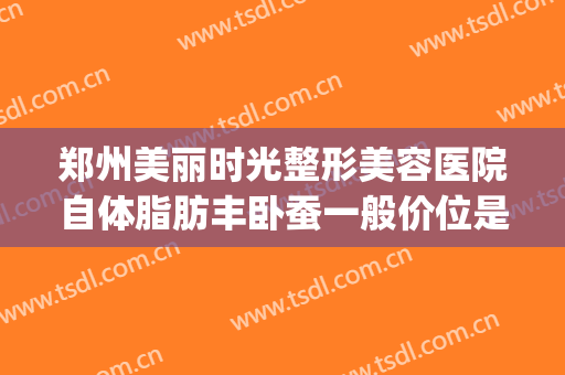 郑州美丽时光整形美容医院自体脂肪丰卧蚕一般价位是多少?怎么样?(郑州哪个整形医院做脂肪填充好)