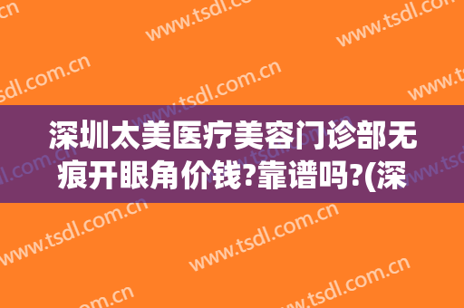 深圳太美医疗美容门诊部无痕开眼角价钱?靠谱吗?(深圳医美整形美容医院怎么样)