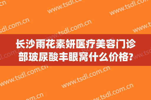 长沙雨花素妍医疗美容门诊部玻尿酸丰眼窝什么价格?需要多久恢复?(长沙市素妍医疗美容医院)
