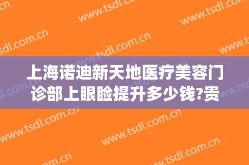 上海诺迪新天地医疗美容门诊部上眼睑提升多少钱?贵不贵?(上海诺迪新天地医疗美容门诊部有限公司)