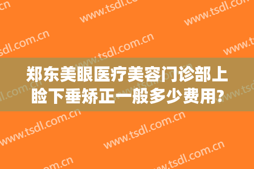 郑东美眼医疗美容门诊部上睑下垂矫正一般多少费用?有哪些优势?(郑州做眼睑下垂手术好的医院)