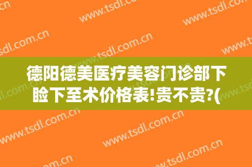 德阳德美医疗美容门诊部下睑下至术价格表!贵不贵?(德阳市医院美容科价目)