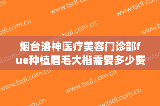 烟台洛神医疗美容门诊部fue种植眉毛大楷需要多少费用?好不好?(烟台洛神美容整形医院招聘)