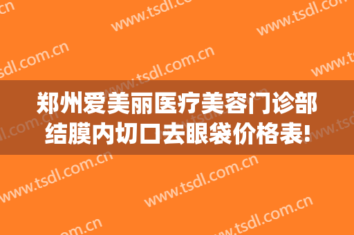 郑州爱美丽医疗美容门诊部结膜内切口去眼袋价格表!可靠吗?(郑州集美医疗美容医院眼袋手术怎样)