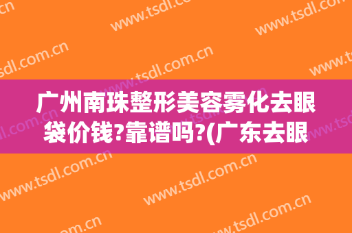 广州南珠整形美容雾化去眼袋价钱?靠谱吗?(广东去眼袋手术哪家好)