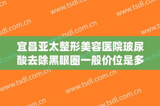 宜昌亚太整形美容医院玻尿酸去除黑眼圈一般价位是多少钱?可靠吗?(打玻尿酸去黑眼圈多少钱)