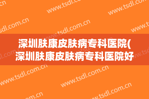 深圳肤康皮肤病专科医院(深圳肤康皮肤病专科医院好不好)