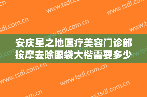 安庆星之地医疗美容门诊部按摩去除眼袋大楷需要多少费用?需要多久恢复?