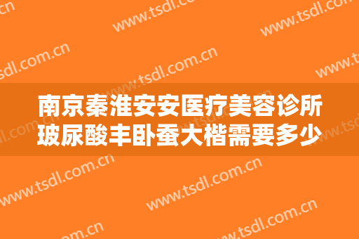 南京秦淮安安医疗美容诊所玻尿酸丰卧蚕大楷需要多少费用?可靠吗?