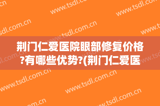 荆门仁爱医院眼部修复价格?有哪些优势?(荆门仁爱医院怎么样)