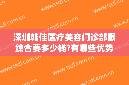 深圳韩佳医疗美容门诊部眼综合要多少钱?有哪些优势?(深圳韩星医疗美容门诊部怎么样)