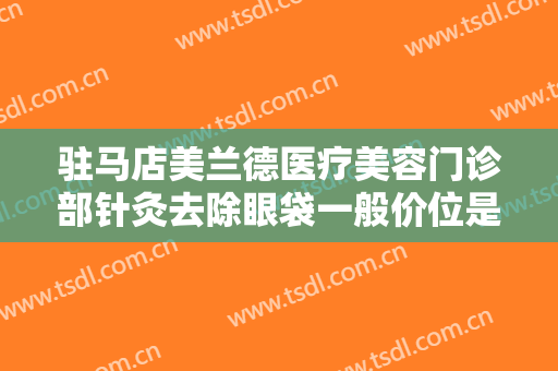 驻马店美兰德医疗美容门诊部针灸去除眼袋一般价位是多少费用?效果怎么样?
