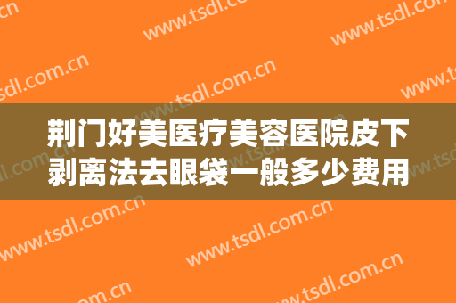 荆门好美医疗美容医院皮下剥离法去眼袋一般多少费用?有哪些优势?(荆州做去除眼袋手术最好的医院)