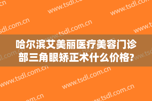 哈尔滨艾美丽医疗美容门诊部三角眼矫正术什么价格?怎么样?(艾尔美整形医院)