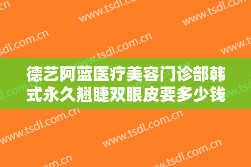德艺阿蓝医疗美容门诊部韩式永久翘睫双眼皮要多少钱?可靠吗?