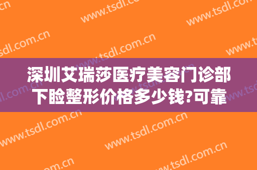 深圳艾瑞莎医疗美容门诊部下睑整形价格多少钱?可靠吗?(深圳艾瑞莎整形医院)
