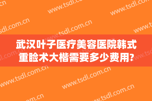 武汉叶子医疗美容医院韩式重睑术大楷需要多少费用?贵不贵?(重庆叶子整形美容医院)