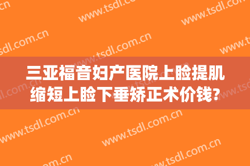 三亚福音妇产医院上睑提肌缩短上睑下垂矫正术价钱?怎么样?(上睑下垂矫正手术方式)