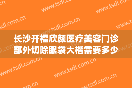 长沙开福欣颜医疗美容门诊部外切除眼袋大楷需要多少费用?靠谱吗?(长沙眼袋整形手术)