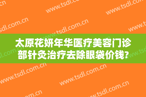 太原花妍年华医疗美容门诊部针灸治疗去除眼袋价钱?怎么样?