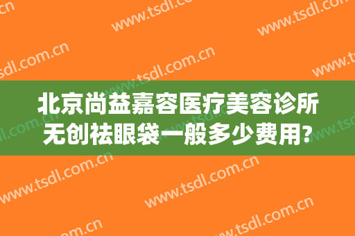 北京尚益嘉容医疗美容诊所无创祛眼袋一般多少费用?怎么样?(尚益嘉容医疗美容诊所地址)